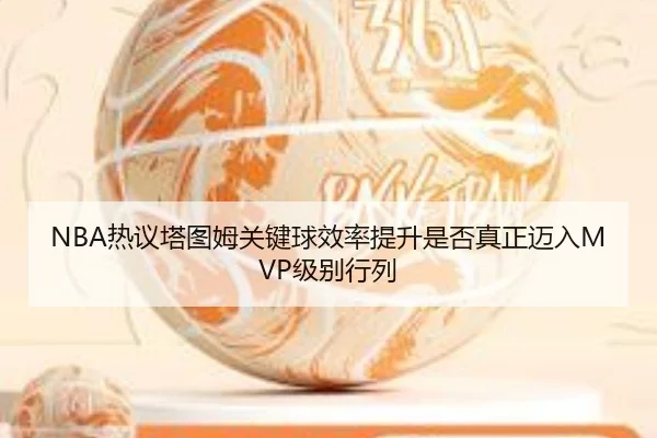 NBA热议塔图姆关键球效率提升是否真正迈入MVP级别行列